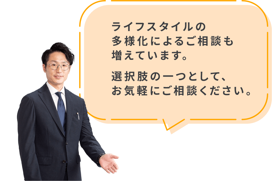 ライフスタイルの多様化によるご相談も増えています。選択肢の一つとして、お気軽にご相談ください。